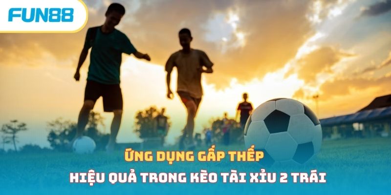 Ứng dụng gấp thếp hiệu quả trong kèo tài xỉu 2 trái 